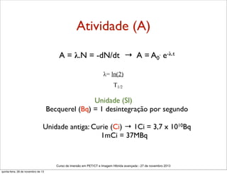 Atividade (A)
A = λ.N = -dN/dt → A = A0. e-λ.t
λ= ln(2)
T1/2

Unidade (SI)
Becquerel (Bq) = 1 desintegração por segundo
Unidade antiga: Curie (Ci) → 1Ci = 3,7 x 1010Bq
1mCi = 37MBq

Curso de imersão em PET/CT e Imagem Hibrida avançada - 27 de novembro 2013
quinta-feira, 28 de novembro de 13

 