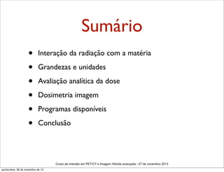 Sumário
•
•
•
•
•
•

Interação da radiação com a matéria
Grandezas e unidades
Avaliação analítica da dose
Dosimetria imagem
Programas disponíveis
Conclusão

Curso de imersão em PET/CT e Imagem Hibrida avançada - 27 de novembro 2013
quinta-feira, 28 de novembro de 13

 