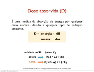 Dose absorvida (D)
É uma medida da absorção de energia por qualquer
meio material devido a qualquer tipo de radiação
ionizante. 
D = energia = dE
massa

unidade no SI :

dm

Joule / Kg

antiga

Rad = 0,01 J/kg

nova

Gy (Gray) = 1 J / kg

Curso de imersão em PET/CT e Imagem Hibrida avançada - 27 de novembro 2013
quinta-feira, 28 de novembro de 13

 