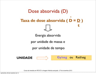 Dose absorvida (D)

.

Taxa de dose absorvida ( D = D )
t
Energia absorvida
por unidade de massa e
por unidade de tempo
UNIDADE

Gy/seg ou Rad/seg

Curso de imersão em PET/CT e Imagem Hibrida avançada - 27 de novembro 2013
quinta-feira, 28 de novembro de 13

 