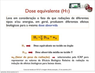 Dose equivalente (HT)
Leva em consideração o fato de que radiações de diferentes
tipos e/ou energias, em geral, produzem diferentes efeitos
biológicos para a mesma dose absorvida

HT =Σ DTR * wR
R
HT
DTR

Dose equivalente no tecido ou órgão
Dose absorvida média no tecido T

wR (fator de peso da radiação)
selecionados pela ICRP para
representar os valores da Eﬁcácia Biológica Relativa da radiação na
indução de efeitos biológicos para baixas doses.
Curso de imersão em PET/CT e Imagem Hibrida avançada - 27 de novembro 2013
quinta-feira, 28 de novembro de 13

 