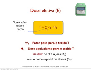 Dose efetiva (E)
Soma sobre
todo o
corpo

E = ∑ wT . HT
T

wT - Fator peso para o tecido T
HT - Dose equivalente para o tecido T
Unidade no SI é o Joule/Kg
com o nome especial de Sievert (Sv)
Curso de imersão em PET/CT e Imagem Hibrida avançada - 27 de novembro 2013
quinta-feira, 28 de novembro de 13

 
