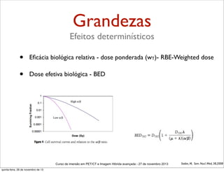 Grandezas
Efeitos determinísticos

•

Eﬁcácia biológica relativa - dose ponderada (wT)- RBE-Weighted dose

•

Dose efetiva biológica - BED

Curso de imersão em PET/CT e Imagem Hibrida avançada - 27 de novembro 2013
quinta-feira, 28 de novembro de 13

Stabin, M, Sem. Nucl. Med, 38,2008

 