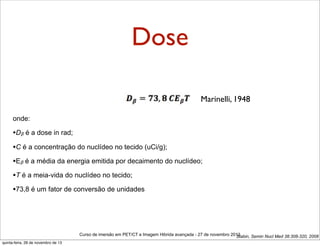 Dose
Marinelli, 1948
onde:

•Dβ é a dose in rad;
•C é a concentração do nuclídeo no tecido (uCi/g);
•Eβ é a média da energia emitida por decaimento do nuclídeo;
•T é a meia-vida do nuclídeo no tecido;
•73,8 é um fator de conversão de unidades

Curso de imersão em PET/CT e Imagem Hibrida avançada - 27 de novembro 2013
Stabin, Semin Nucl Med 38:308-320, 2008
quinta-feira, 28 de novembro de 13

 