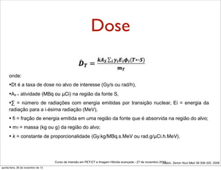 Dose
onde:

•Dt é a taxa de dose no alvo de interesse (Gy/s ou rad/h),
•As = atividade (MBq ou μCi) na região da fonte S,
•∑ = número de radiações com energia emitidas por transição

nuclear, Ei = energia da

radiação para a i-ésima radiação (MeV),

• fi = fração de energia emitida em uma região da fonte que é absorvida na região do alvo;
• mT = massa (kg ou g) da região do alvo;
• k = constante de proporcionalidade (Gy.kg/MBq.s.MeV ou rad.g/μCi.h.MeV).

Curso de imersão em PET/CT e Imagem Hibrida avançada - 27 de novembro 2013
Stabin, Semin Nucl Med 38:308-320, 2008
quinta-feira, 28 de novembro de 13

 
