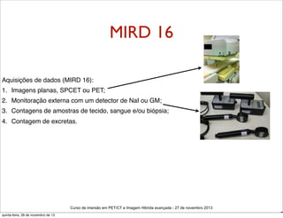 MIRD 16
Aquisições de dados (MIRD 16):
1. Imagens planas, SPCET ou PET;
2. Monitoração externa com um detector de NaI ou GM;
3. Contagens de amostras de tecido, sangue e/ou biópsia;
4. Contagem de excretas.

Curso de imersão em PET/CT e Imagem Hibrida avançada - 27 de novembro 2013
quinta-feira, 28 de novembro de 13

D

 