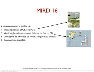MIRD 16
Aquisições de dados (MIRD 16):
1. Imagens planas, SPCET ou PET;
2. Monitoração externa com um detector de NaI ou GM;
3. Contagens de amostras de tecido, sangue e/ou biópsia;
4. Contagem de excretas.

Curso de imersão em PET/CT e Imagem Hibrida avançada - 27 de novembro 2013
quinta-feira, 28 de novembro de 13

D

 