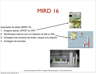 MIRD 16
Aquisições de dados (MIRD 16):
1. Imagens planas, SPCET ou PET;
2. Monitoração externa com um detector de NaI ou GM;
3. Contagens de amostras de tecido, sangue e/ou biópsia;
4. Contagem de excretas.

Curso de imersão em PET/CT e Imagem Hibrida avançada - 27 de novembro 2013
quinta-feira, 28 de novembro de 13

D

 