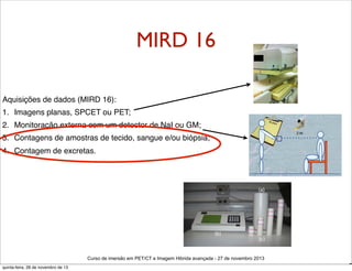 MIRD 16
Aquisições de dados (MIRD 16):
1. Imagens planas, SPCET ou PET;
2. Monitoração externa com um detector de NaI ou GM;
3. Contagens de amostras de tecido, sangue e/ou biópsia;
4. Contagem de excretas.

Curso de imersão em PET/CT e Imagem Hibrida avançada - 27 de novembro 2013
quinta-feira, 28 de novembro de 13

D

 