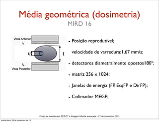 Média geométrica (dosimetria)
MIRD 16
- Posição reprodutível;
tj

t - velocidade de varredura:1,67 mm/s;

- detectores diametralmente opostos180º;
- matriz 256 x 1024;
- Janelas de energia (FP, EsqFP e DirFP);
- Colimador MEGP;
Curso de imersão em PET/CT e Imagem Hibrida avançada - 27 de novembro 2013
quinta-feira, 28 de novembro de 13

 