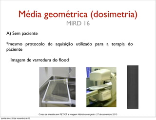 Média geométrica (dosimetria)
MIRD 16
A) Sem paciente
*mesmo protocolo de aquisição utilizado para a terapia do
paciente
Imagem de varredura do ﬂood

Curso de imersão em PET/CT e Imagem Hibrida avançada - 27 de novembro 2013
quinta-feira, 28 de novembro de 13

 