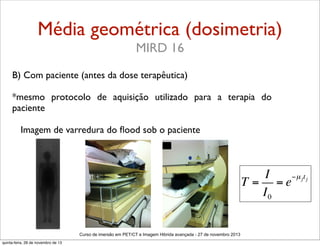 Média geométrica (dosimetria)
MIRD 16
B) Com paciente (antes da dose terapêutica)
*mesmo protocolo de aquisição utilizado para a terapia do
paciente
Imagem de varredura do ﬂood sob o paciente

I
−µ jt j
T = =e
I0
Curso de imersão em PET/CT e Imagem Hibrida avançada - 27 de novembro 2013
quinta-feira, 28 de novembro de 13

 