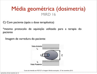Média geométrica (dosimetria)
MIRD 16
C) Com paciente (após a dose terapêutica)
*mesmo protocolo de aquisição utilizado para a terapia do
paciente
Imagem de varredura do paciente

tj

t

Curso de imersão em PET/CT e Imagem Hibrida avançada - 27 de novembro 2013
quinta-feira, 28 de novembro de 13

 