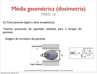 Média geométrica (dosimetria)
MIRD 16
C) Com paciente (após a dose terapêutica)
*mesmo protocolo de aquisição utilizado para a terapia do
paciente
Imagem de varredura do paciente

tj

t

IA ⋅ IP
MG j =
−µ jt j
e

Curso de imersão em PET/CT e Imagem Hibrida avançada - 27 de novembro 2013
quinta-feira, 28 de novembro de 13

 