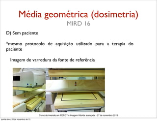 Média geométrica (dosimetria)
MIRD 16
D) Sem paciente
*mesmo protocolo de aquisição utilizado para a terapia do
paciente
Imagem de varredura da fonte de referência

Curso de imersão em PET/CT e Imagem Hibrida avançada - 27 de novembro 2013
quinta-feira, 28 de novembro de 13

 