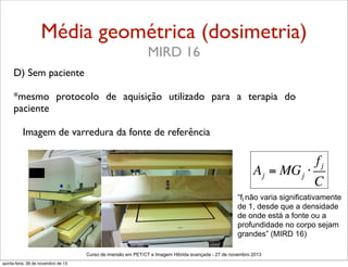 Média geométrica (dosimetria)
MIRD 16
D) Sem paciente
*mesmo protocolo de aquisição utilizado para a terapia do
paciente
Imagem de varredura da fonte de referência

fj
A j = MG j ⋅
C
“fj não varia significativamente
de 1, desde que a densidade
de onde está a fonte ou a
profundidade no corpo sejam
grandes” (MIRD 16)
Curso de imersão em PET/CT e Imagem Hibrida avançada - 27 de novembro 2013
quinta-feira, 28 de novembro de 13

 