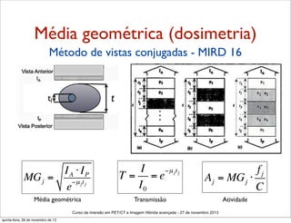 Média geométrica (dosimetria)
Método de vistas conjugadas - MIRD 16

t

tj

IA ⋅ IP
MG j =
−µ jt j
e

I
−µ jt j
T = =e
I0

fj
A j = MG j ⋅
C

Média geométrica

Transmissão

Atividade

Curso de imersão em PET/CT e Imagem Hibrida avançada - 27 de novembro 2013
quinta-feira, 28 de novembro de 13

 
