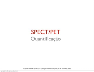 SPECT/PET
Quantiﬁcação

Curso de imersão em PET/CT e Imagem Hibrida avançada - 27 de novembro 2013
quinta-feira, 28 de novembro de 13

 