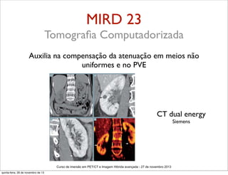 MIRD 23
Tomograﬁa Computadorizada
Auxilia na compensação da atenuação em meios não
uniformes e no PVE

CT dual energy
Siemens

Curso de imersão em PET/CT e Imagem Hibrida avançada - 27 de novembro 2013
quinta-feira, 28 de novembro de 13

 