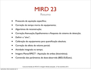 MIRD 23
Resumo

•
•
•
•
•
•
•
•
•
•

Protocolo de aquisição especíﬁco;
Correção do tempo morto do equipamento;
Algoritmos de reconstrução;
Correção: Atenuação, Espalhamento e Resposta do sistema de detecção;
Deﬁnir o “alvo”;
Calibração do equipamento para quantiﬁcação absoluta;
Correção do efeito de volume parcial;
Atividade integrada no tempo;
Imagens Planas/SPECT - Aquisição de ambas (biocinética);
Conversão dos parâmetros de dose-absorvida (BED, EUD,etc).

Curso de imersão em PET/CT e Imagem Hibrida avançada - 27 de novembro 2013
quinta-feira, 28 de novembro de 13

 
