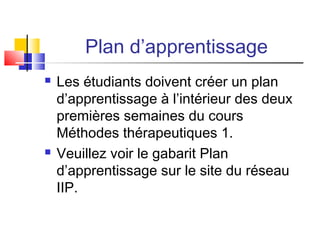 Plan d’apprentissage
 Les étudiants doivent créer un plan
d’apprentissage à l’intérieur des deux
premières semaines du cours
Méthodes thérapeutiques 1.
 Veuillez voir le gabarit Plan
d’apprentissage sur le site du réseau
IIP.
 