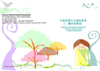 Designed by Rebecca Tang Chinese Mental Health Association 2/F Zenith House, 155 Curtain Road London EC2A 3QY Tel 020 7613 1008  Fax 020 7739 6577 Reg. Charity No. 1058934  Company Limited by Guarantee No.3150505 照料者需知 与病者建立 互惠 的关系 三 .  躁狂抑郁症  Build up a therapeutic relationship with the cared for person 3. Manic Depression  華 心 會  C M H A Chinese Mental Health Association 2/F Zenith House, 155 Curtain Road London EC2A 3QY Tel 020 7613 1008  Fax 020 7739 6577 Reg. Charity No. 1058934  Company Limited by Guarantee No.3150505 照料者權益 ( 一 .  概述 ) Carers’ Rights — 1. An Overview 照料者需知 華 心 會  C M H A 