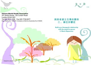 Designed by Rebecca Tang Chinese Mental Health Association 2/F Zenith House, 155 Curtain Road London EC2A 3QY Tel 020 7613 1008  Fax 020 7739 6577 Reg. Charity No. 1058934  Company Limited by Guarantee No.3150505 照料者需知 與病者建立互惠的關係 三 .  躁狂抑鬱症 Build up a therapeutic relationship with the cared for person 3. Manic Depression   華 心 會  C M H A Chinese Mental Health Association 2/F Zenith House, 155 Curtain Road London EC2A 3QY Tel 020 7613 1008  Fax 020 7739 6577 Reg. Charity No. 1058934  Company Limited by Guarantee No.3150505 照料者權益 ( 一 .  概述 ) Carers’ Rights — 1. An Overview 照料者需知 華 心 會  C M H A 