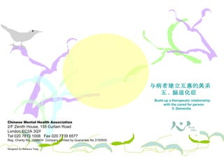 Chinese Mental Health Association 2/F Zenith House, 155 Curtain Road London EC2A 3QY Tel 020 7613 1008  Fax 020 7739 6577 Reg. Charity No. 1058934  Company Limited by Guarantee No.3150505 Designed by Rebecca Tang 照料者需知 与病者建立 互惠 的关系 五 .  脑退化 症  Build up a therapeutic relationship with the cared for person 5. Dementia  