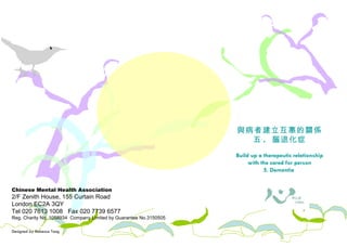 Chinese Mental Health Association 2/F Zenith House, 155 Curtain Road London EC2A 3QY Tel 020 7613 1008  Fax 020 7739 6577 Reg. Charity No. 1058934  Company Limited by Guarantee No.3150505 Designed by Rebecca Tang 照料者需知 與病者建立互惠的關係 五 .  腦退化症 Build up a therapeutic relationship with the cared for person 5. Dementia  