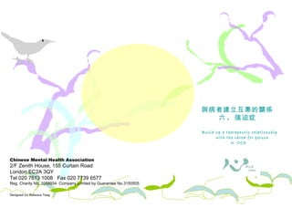 Chinese Mental Health Association 2/F Zenith House, 155 Curtain Road London EC2A 3QY Tel 020 7613 1008  Fax 020 7739 6577 Reg. Charity No. 1058934  Company Limited by Guarantee No.3150505 Designed by Rebecca Tang 照料者需知 與病者建立互惠的關係 六 .  強迫症 Build up a therapeutic relationship with the cared for person 6. OCD  