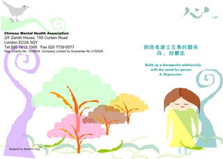 Designed by Rebecca Tang Chinese Mental Health Association 2/F Zenith House, 155 Curtain Road London EC2A 3QY Tel 020 7613 1008  Fax 020 7739 6577 Reg. Charity No. 1058934  Company Limited by Guarantee No.3150505 照料者需知 與病者建立互惠的關係 四 .  抑鬱症 Build up a therapeutic relationship with the cared for person 4. Depression  華 心 會  C M H A Chinese Mental Health Association 2/F Zenith House, 155 Curtain Road London EC2A 3QY Tel 020 7613 1008  Fax 020 7739 6577 Reg. Charity No. 1058934  Company Limited by Guarantee No.3150505 照料者權益 ( 一 .  概述 ) Carers’ Rights — 1. An Overview 照料者需知 華 心 會  C M H A 