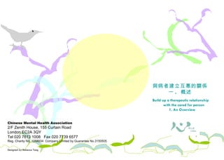 Chinese Mental Health Association 2/F Zenith House, 155 Curtain Road London EC2A 3QY Tel 020 7613 1008  Fax 020 7739 6577 Reg. Charity No. 1058934  Company Limited by Guarantee No.3150505 Designed by Rebecca Tang 照料者需知 與病者建立互惠的關係 一 .  概述 Build up a therapeutic relationship with the cared for person 1. An Overview 
