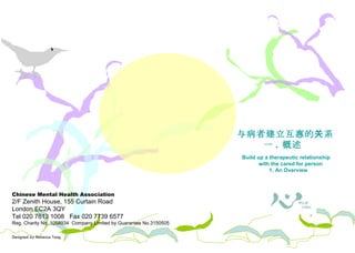 Chinese Mental Health Association 2/F Zenith House, 155 Curtain Road London EC2A 3QY Tel 020 7613 1008  Fax 020 7739 6577 Reg. Charity No. 1058934  Company Limited by Guarantee No.3150505 Designed by Rebecca Tang 照料者需知 与病者建立 互惠 的关系 一 .  概述  Build up a therapeutic relationship with the cared for person 1. An Overview 