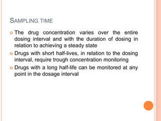 SAMPLING TIME
 The drug concentration varies over the entire
dosing interval and with the duration of dosing in
relation to achieving a steady state
 Drugs with short half-lives, in relation to the dosing
interval, require trough concentration monitoring
 Drugs with a long half-life can be monitored at any
point in the dosage interval
 