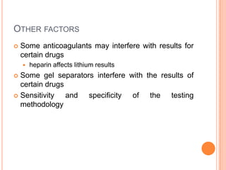 OTHER FACTORS
 Some anticoagulants may interfere with results for
certain drugs
 heparin affects lithium results
 Some gel separators interfere with the results of
certain drugs
 Sensitivity and specificity of the testing
methodology
 