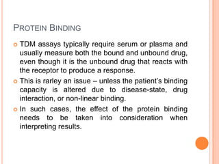 PROTEIN BINDING
 TDM assays typically require serum or plasma and
usually measure both the bound and unbound drug,
even though it is the unbound drug that reacts with
the receptor to produce a response.
 This is rarley an issue – unless the patient’s binding
capacity is altered due to disease-state, drug
interaction, or non-linear binding.
 In such cases, the effect of the protein binding
needs to be taken into consideration when
interpreting results.
 