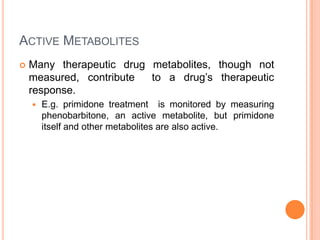 ACTIVE METABOLITES
 Many therapeutic drug metabolites, though not
measured, contribute to a drug’s therapeutic
response.
 E.g. primidone treatment is monitored by measuring
phenobarbitone, an active metabolite, but primidone
itself and other metabolites are also active.
 