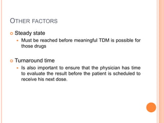 OTHER FACTORS
 Steady state
 Must be reached before meaningful TDM is possible for
those drugs
 Turnaround time
 Is also important to ensure that the physician has time
to evaluate the result before the patient is scheduled to
receive his next dose.
 