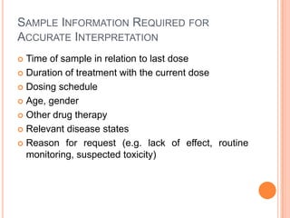 SAMPLE INFORMATION REQUIRED FOR
ACCURATE INTERPRETATION
 Time of sample in relation to last dose
 Duration of treatment with the current dose
 Dosing schedule
 Age, gender
 Other drug therapy
 Relevant disease states
 Reason for request (e.g. lack of effect, routine
monitoring, suspected toxicity)
 