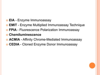  EIA - Enzyme Immunoassay
 EMIT - Enzyme Multiplied Immunoassay Technique
 FPIA - Fluorescence Polarization Immunoassay
 Chemiluminescence
 ACMIA - Affinity Chrome-Mediated Immunoassay
 CEDIA - Cloned Enzyme Donor Immunoassay
 