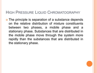 HIGH PRESSURE LIQUID CHROMATOGRAPHY
 The principle is separation of a substance depends
on the relative distribution of mixture constituents
between two phases, a mobile phase and a
stationary phase. Substances that are distributed in
the mobile phase move through the system more
rapidly than the substances that are distributed in
the stationary phase.
 