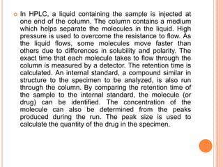 In HPLC, a liquid containing the sample is injected at
one end of the column. The column contains a medium
which helps separate the molecules in the liquid. High
pressure is used to overcome the resistance to flow. As
the liquid flows, some molecules move faster than
others due to differences in solubility and polarity. The
exact time that each molecule takes to flow through the
column is measured by a detector. The retention time is
calculated. An internal standard, a compound similar in
structure to the specimen to be analyzed, is also run
through the column. By comparing the retention time of
the sample to the internal standard, the molecule (or
drug) can be identified. The concentration of the
molecule can also be determined from the peaks
produced during the run. The peak size is used to
calculate the quantity of the drug in the specimen.
 