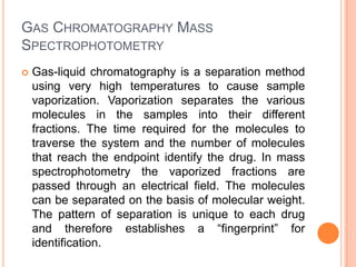 GAS CHROMATOGRAPHY MASS
SPECTROPHOTOMETRY
 Gas-liquid chromatography is a separation method
using very high temperatures to cause sample
vaporization. Vaporization separates the various
molecules in the samples into their different
fractions. The time required for the molecules to
traverse the system and the number of molecules
that reach the endpoint identify the drug. In mass
spectrophotometry the vaporized fractions are
passed through an electrical field. The molecules
can be separated on the basis of molecular weight.
The pattern of separation is unique to each drug
and therefore establishes a “fingerprint” for
identification.
 