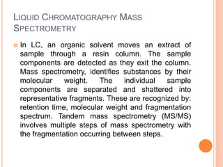 LIQUID CHROMATOGRAPHY MASS
SPECTROMETRY
 In LC, an organic solvent moves an extract of
sample through a resin column. The sample
components are detected as they exit the column.
Mass spectrometry, identifies substances by their
molecular weight. The individual sample
components are separated and shattered into
representative fragments. These are recognized by:
retention time, molecular weight and fragmentation
spectrum. Tandem mass spectrometry (MS/MS)
involves multiple steps of mass spectrometry with
the fragmentation occurring between steps.
 