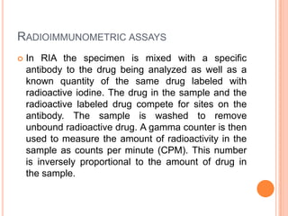 RADIOIMMUNOMETRIC ASSAYS
 In RIA the specimen is mixed with a specific
antibody to the drug being analyzed as well as a
known quantity of the same drug labeled with
radioactive iodine. The drug in the sample and the
radioactive labeled drug compete for sites on the
antibody. The sample is washed to remove
unbound radioactive drug. A gamma counter is then
used to measure the amount of radioactivity in the
sample as counts per minute (CPM). This number
is inversely proportional to the amount of drug in
the sample.
 