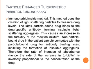 PARTICLE ENHANCED TURBIDIMETRIC
INHIBITION IMMUNOASSAY
 Immunoturbidimetric method. This method uses the
creation of light scattering particles to measure drug
levels. The latex particle-bound drug binds to the
drug-specific antibody, forming insoluble light-
scattering aggregates. This causes an increase in
the turbidity of the reaction mixture. Non-particle-
bound drug in the patient sample competes with the
particle-bound drug for antibody binding sites,
inhibiting the formation of insoluble aggregates.
Therefore the rate of increase of absorbance
(hence the rate of the increase in turbidity,) is
inversely proportional to the concentration of the
drug.
 
