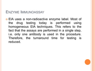 ENZYME IMMUNOASSAY
 EIA uses a non-radioactive enzyme label. Most of
the drug testing today is performed using
homogeneous EIA techniques. This refers to the
fact that the assays are performed in a single step,
i.e. only one antibody is used in the procedure.
Therefore, the turnaround time for testing is
reduced.
 