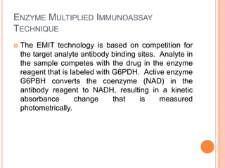ENZYME MULTIPLIED IMMUNOASSAY
TECHNIQUE
 The EMIT technology is based on competition for
the target analyte antibody binding sites. Analyte in
the sample competes with the drug in the enzyme
reagent that is labeled with G6PDH. Active enzyme
G6PBH converts the coenzyme (NAD) in the
antibody reagent to NADH, resulting in a kinetic
absorbance change that is measured
photometrically.
 