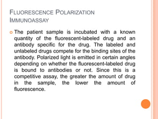 FLUORESCENCE POLARIZATION
IMMUNOASSAY
 The patient sample is incubated with a known
quantity of the fluorescent-labeled drug and an
antibody specific for the drug. The labeled and
unlabeled drugs compete for the binding sites of the
antibody. Polarized light is emitted in certain angles
depending on whether the fluorescent-labeled drug
is bound to antibodies or not. Since this is a
competitive assay, the greater the amount of drug
in the sample, the lower the amount of
fluorescence.
 