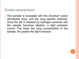CHEMILUMINESCENCE
 The sample is incubated with the (Acridium ester)
AE-labeled drug, and the drug specific antibody.
Once the AE is oxidized by hydrogen peroxide and
the sample becomes alkaline, a light emission
occurs. The lower the drug concentration in the
sample, the greater the light emission.
 
